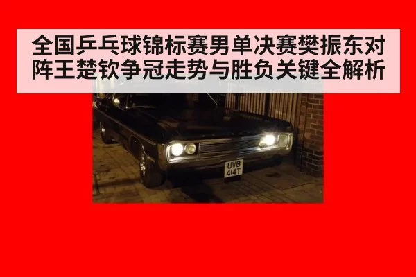 全国乒乓球锦标赛男单决赛樊振东对阵王楚钦争冠走势与胜负关键全解析